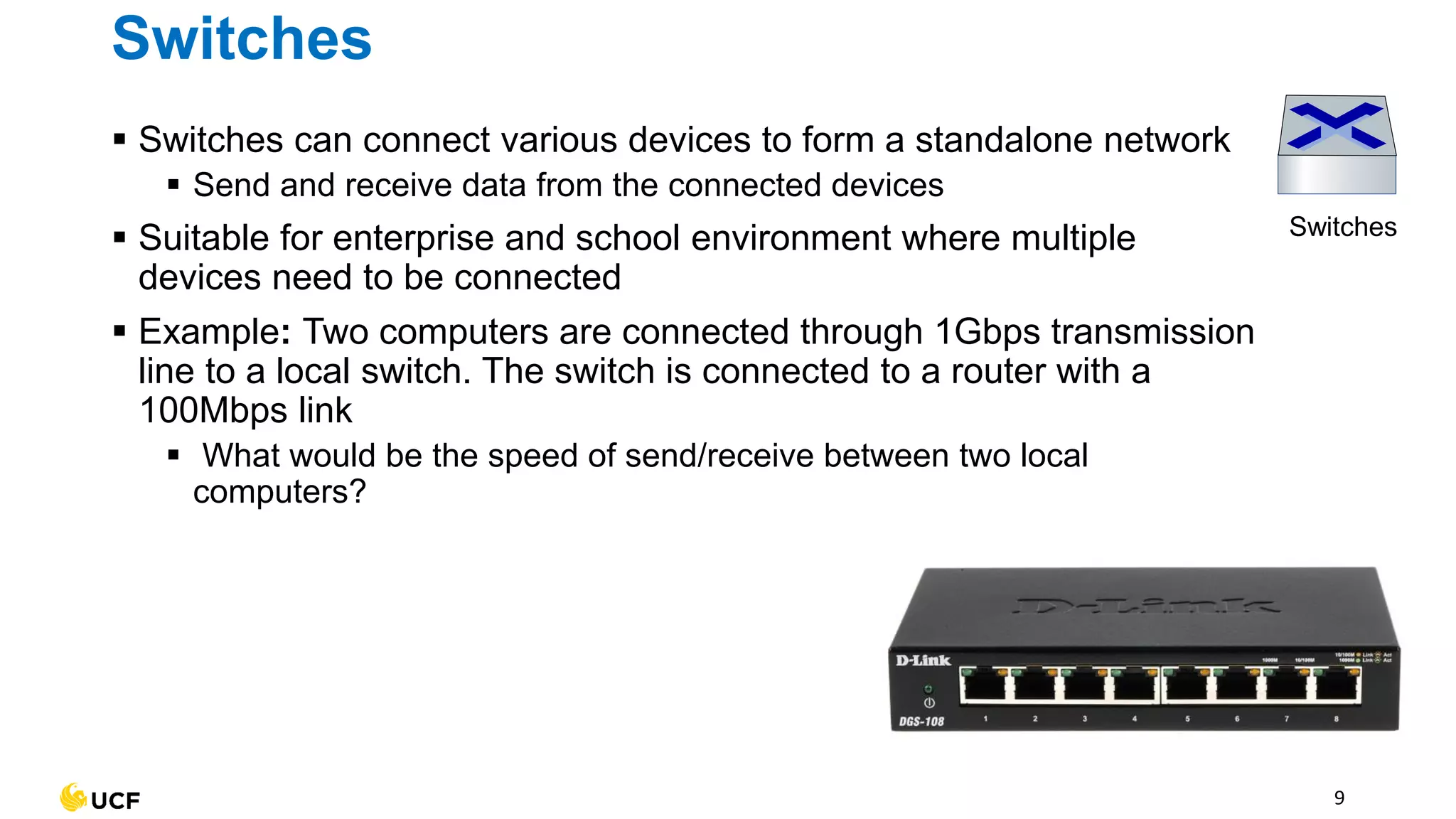 9
Switches
Switches
▪ Switches can connect various devices to form a standalone network
▪ Send and receive data from the connected devices
▪ Suitable for enterprise and school environment where multiple
devices need to be connected
▪ Example: Two computers are connected through 1Gbps transmission
line to a local switch. The switch is connected to a router with a
100Mbps link
▪ What would be the speed of send/receive between two local
computers?
 