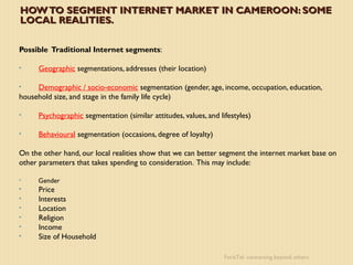 HOW TO SEGMENT INTERNET MARKET IN CAMEROON: SOME
LOCAL REALITIES.

Possible Traditional Internet segments:

•     Geographic segmentations, addresses (their location)

•    Demographic / socio-economic segmentation (gender, age, income, occupation, education,
household size, and stage in the family life cycle)

•     Psychographic segmentation (similar attitudes, values, and lifestyles)

•     Behavioural segmentation (occasions, degree of loyalty)

On the other hand, our local realities show that we can better segment the internet market base on
other parameters that takes spending to consideration. This may include:

•    Gender
•     Price
•     Interests
•     Location
•     Religion
•     Income
•     Size of Household

                                                                   ForisTel: connecting beyond others
 
