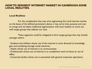 HOW TO SEGMENT INTERNET MARKET IN CAMEROON: SOME
LOCAL REALITIES.


  Local Realities:

           For the complexities that may arise segmenting the Local internet market
  on the bases of the defined parameters above, it may serve time, purpose and cost
  to merge and correlate traditional segmentation with local realities to come out
  with target groups that address our case.

          These segments could be mitigated to form target groups that may include
  amongst others:

  1.Students and children whose use of the internet is more directed to knowledge
  gain and socialising through social networks.
  2.Adults whose use of internet is to communicates.
  3.Professionals whose use of internet is to compliment work at home or out of
  office.
  4.Corporate bodies whose use is associated with general corporate operations.




                                                     ForisTel: connecting beyond others
 