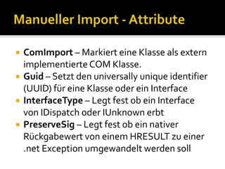 Tlbimp vs. Manueller ImportTlbimp generiert einen COM to .net WrapperCOM CoClasseswerdenzu C# KlassenmitparameterlosemKonstruktorkonvertiertCOM structswerdenzu C# structsmit public fields konvertiertTlbimp kann nicht verwendet werden wennKeine Typelib vorhanden istTlbimp Definitionen nicht verarbeiten kannAlternativer AnsatzManueller Import