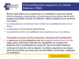 Βασική προϋπόθεση για να εργαστούμε σε οποιοδήποτε κοινωνικό πλαίσιο
είναι να μπορούμε να κατανοούμε τον εαυτό μας και τους άλλους και σε αυτό
ακριβώς μας βοηθά η θεωρία του Goleman, καθώς αναφέρεται στην ικανότητα
του ατόμου:
• να αναγνωρίζει και να κατανοεί τόσο τα δικά του συναισθήματα όσο και των
άλλων,
• να δημιουργεί κίνητρα για τον εαυτό του και
• να χειρίζεται σωστά τα συναισθήματα και τις σχέσεις του με τους άλλους.
Υποστηρίζει ότι έχουμε (2) είδη νοημοσύνης: Διανοητική & Συναισθηματική
• η πορεία μας στη ζωή καθορίζεται από την ισόρροπη ανάπτυξη και των δυο
καθώς μόνο η διανοητική διάσταση δεν εξασφαλίζει την επιτυχία στον
άνθρωπο όταν ο συναισθηματικός τομέας δεν έχει αναπτυχθεί ισόρροπα.
• η επιτυχία στη ζωή δεν είναι συνάρτηση του δείκτη νοημοσύνης του ατόμου
αλλά της ικανότητας για αυτογνωσία, αυτοπεποίθηση, αυτοέλεγχο, ενδιαφέρον
και κατανόηση
H Συναισθηματική νοημοσύνη του Daniel
Goleman (1998)
 