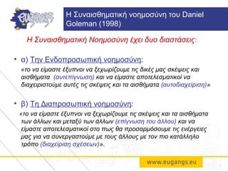 Η Συναισθηματική Νοημοσύνη έχει δυο διαστάσεις:
• α) Την Ενδοπροσωπική νοημοσύνη:
«το να είμαστε έξυπνοι να ξεχωρίζουμε τις δικές μας σκέψεις και
αισθήματα (αυτεπίγνωση) και να είμαστε αποτελεσματικοί να
διαχειριστούμε αυτές τις σκέψεις και τα αισθήματα (αυτοδιαχείριση)»
• β) Τη Διαπροσωπική νοημοσύνη:
«το να είμαστε έξυπνοι να ξεχωρίζουμε τις σκέψεις και τα αισθήματα
των άλλων και μεταξύ των άλλων (επίγνωση του άλλου) και να
είμαστε αποτελεσματικοί στο πως θα προσαρμόσουμε τις ενέργειες
μας για να συνεργαστούμε με τους άλλους με τον πιο κατάλληλο
τρόπο (διαχείριση σχέσεων)».
H Συναισθηματική νοημοσύνη του Daniel
Goleman (1998)
 