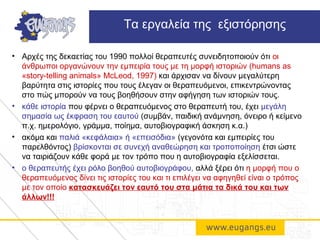 • Αρχές της δεκαετίας του 1990 πολλοί θεραπευτές συνειδητοποιούν ότι οι
άνθρωποι οργανώνουν την εμπειρία τους με τη μορφή ιστοριών (humans as
«story-telling animals» McLeod, 1997) και άρχισαν να δίνουν μεγαλύτερη
βαρύτητα στις ιστορίες που τους έλεγαν οι θεραπευόμενοι, επικεντρώνοντας
στο πώς μπορούν να τους βοηθήσουν στην αφήγηση των ιστοριών τους.
• κάθε ιστορία που φέρνει ο θεραπευόμενος στο θεραπευτή του, έχει μεγάλη
σημασία ως έκφραση του εαυτού (συμβάν, παιδική ανάμνηση, όνειρο ή κείμενο
π.χ. ημερολόγιο, γράμμα, ποίημα, αυτοβιογραφική άσκηση κ.α.)
• ακόμα και παλιά «κεφάλαια» ή «επεισόδια» (γεγονότα και εμπειρίες του
παρελθόντος) βρίσκονται σε συνεχή αναθεώρηση και τροποποίηση έτσι ώστε
να ταιριάζουν κάθε φορά με τον τρόπο που η αυτοβιογραφία εξελίσσεται.
• ο θεραπευτής έχει ρόλο βοηθού αυτοβιογράφου, αλλά ξέρει ότι η μορφή που ο
θεραπευόμενος δίνει τις ιστορίες του και τι επιλέγει να αφηγηθεί είναι ο τρόπος
με τον οποίο κατασκευάζει τον εαυτό του στα μάτια τα δικά του και των
άλλων!!!
Τα εργαλεία της εξιστόρησης
 