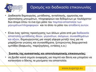 • Διαδικασία δημιουργίας, μετάδοσης, ανταλλαγής, ερμηνείας και
αξιοποίησης μηνυμάτων, πληροφοριών και δεδομένων με τουλάχιστον
δυο άτομα όπου το ένα έχει ρόλο του πομπού-αποστολέα των
μηνυμάτων/πληροφοριών και το άλλο το ρόλο του αποδέκτη αυτών.
• Είναι ένας τρόπος προσέγγισης των άλλων μέσα από μια διαδικασία
αποστολής-μετάδοσης ιδεών, γεγονότων, σκέψεων, συναισθημάτων
και αξιών, δημιουργώντας μια νοερή γέφυρα μεταξύ τους για να
μοιράζονται γνώσεις και συναισθήματα, ξεπερνώντας διαχωριστικά
εμπόδια (διαφωνίες, παρεξηγήσεις, εντάσεις κ.α.)
Σκοπός της ουσιαστικής και αποτελεσματικής επικοινωνίας:
• να βρεθεί κοινό σημείο αναφοράς για πομπό και δέκτη και μπορέσει να
κατανοήσει ο δέκτης τα μηνύματα του αποστολέα.
Oρισμός και διαδικασία επικοινωνίας
 