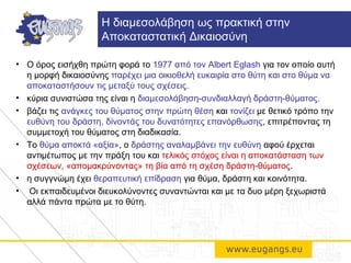 • O όρος εισήχθη πρώτη φορά το 1977 από τον Albert Eglash για τον οποίο αυτή
η μορφή δικαιοσύνης παρέχει μια οικιοθελή ευκαιρία στο θύτη και στο θύμα να
αποκαταστήσουν τις μεταξύ τους σχέσεις.
• κύρια συνιστώσα της είναι η διαμεσολάβηση-συνδιαλλαγή δράστη-θύματος.
• βάζει τις ανάγκες του θύματος στην πρώτη θέση και τονίζει με θετικό τρόπο την
ευθύνη του δράστη, δίνοντάς του δυνατότητες επανόρθωσης, επιτρέποντας τη
συμμετοχή του θύματος στη διαδικασία.
• Το θύμα αποκτά «αξία», ο δράστης αναλαμβάνει την ευθύνη αφού έρχεται
αντιμέτωπος με την πράξη του και τελικός στόχος είναι η αποκατάσταση των
σχέσεων, «απομακρύνοντας» τη βία από τη σχέση δράστη-θύματος.
• η συγγνώμη έχει θεραπευτική επίδραση για θύμα, δράστη και κοινότητα.
• Οι εκπαιδευμένοι διευκολύνοντες συναντώνται και με τα δυο μέρη ξεχωριστά
αλλά πάντα πρώτα με το θύτη.
Η διαμεσολάβηση ως πρακτική στην
Αποκαταστατική Δικαιοσύνη
 