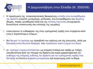 • Η προσέγγιση της αποκαταστατικής δικαιοσύνης εστιάζει στα συναισθήματα
του δράστη (ντροπή, μεταμέλεια, μετάνοια), στα συναισθήματα του θύματος
(θυμός, πικρία, μεγαθυμία) αλλά και της τοπικής κοινωνίας (συγχώρεση,
δυνατότητα επικοινωνίας και επιλογής της τιμωρίας).
• επικεντρώνει το ενδιαφέρον της στην εγκληματική πράξη που στρέφεται κατά
ενός ή περισσότερων ατόμων.
• δεν θεωρεί το έγκλημα ως προσβολή του κράτους και της κοινωνίας, αλλά μια
διαπροσωπική-ιδιωτική διαφορά, που προκάλεσε κακό ή ζημιά στο θύμα.
• το έγκλημα «προσωποποιείται» ως ατομική επιλογή και πράξη με πλήρη
υπευθυνότητα από την πλευρά του δράστη και κύριο χαρακτηριστικό την
ανάληψη της ατομικής ευθύνης του δράστη για την εγκληματική πράξη που
διέπραξε κι έπειτα η έκφραση μεταμέλειας και συγγνώμης από το θύμα.
Η Διαμεσολάβηση στην Ελλάδα (Ν. 3500/06)
 