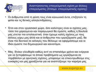 • Οι άνθρωποι από τη φύση τους είναι κοινωνικά όντα, επιζητούν τη
φιλία και τις θετικές αλληλεπιδράσεις.
• Έτσι και στον εργασιακό χώρο, όσο καλύτερες είναι οι σχέσεις μας,
τόσο πιο χαρούμενοι και παραγωγικοί θα είμαστε, καθώς η δουλειά
μας γίνεται πιο απολαυστική όταν έχουμε καλές σχέσεις με τους
άλλους γύρω μας άλλά και οι άνθρωποι που εργαζόμαστε μαζί, θα
είναι πιο δεκτικοί σε αλλαγές που θέλουμε να εφαρμόσουμε και οι
ίδιοι είμαστε πιο δημιουργικοί και καινοτόμοι.
• Μας δίνουν ελευθερία καθώς αντί να σπαταλάμε χρόνο και ενέργεια
για να ξεπεράσουμε τα όποια προβλήματα ως εργαζόμενοι σε
περιβάλλον με αρνητικές σχέσεις, μπορούμε να επικεντρωθούμε στις
ευκαιρίες και μας χρειάζονται για να αναπτύξουμε την καριέρα μας
Αναπτύσσοντας επαγγελματική σχέση με άλλους
επαγγελματίες (Χτίσιμο επαγγελματικής σχέσης)
 