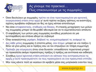 • Όσοι δουλεύουν με συμμορίες πρέπει να είναι προετοιμασμένοι για αρνητική,
συγκρουσιακή στάση στην αρχή γι’ αυτό πρέπει να βρεις τρόπους να αναπτύξεις
σχέσεις αμοιβαίου σεβασμού αν θες να έχεις κάποιο αποτέλεσμα
• Να είσαι αποφασιστικός, σταθερός και δίκαιος. Η επιεικής μεταχείριση των μελών
της συμμορίας μπορεί να θεωρηθεί αδυναμία και να το εκμεταλλευτούν απόλυτα
• Ο εκφοβισμός των μελών μιας συμμορίας συνήθως μεγαλώνει σε μια
αντιπαράθεση και σπάνια οδηγεί σε σεβασμό
• Όταν ανακαλύπτεις γκράφιτι, διάβασέ τα, κινηματογράφησέ τα, ανάφερέ τα.
• Δες κάθε μέλος συμμορίας ή ύποπτο μέλος, σαν άτομο: μπορεί να «το παίζει» ή
θέλει να γίνει μέλος και οι πράξεις σου να τον σπρώξουν σε πλήρη συμμετοχή
• Πρόλαβε μια σύγκρουση όπου είναι δυνατόν: οποιοδήποτε περιστατικό μπορεί
να προκαλέσει ακόμα περισσότερες πράξεις ή πράξεις για αντίποινα και εκδίκηση
• Συνήθως έχουν αρνητική στάση απέναντι σε κάποιον που αντιπροσωπεύει τις
αρχές γι αυτό προετοιμαστείτε να τους προσεγγίσετε σε ένα προσωπικό επίπεδο.
• Μην τους κάνετε ποτέ να νιώσουν ότι κρύβετε μέσα σας μνησικακία εναντίον τους
Ας γίνουμε πιο πρακτικοί…
Πώς επικοινωνούμε με τις συμμορίες;
 