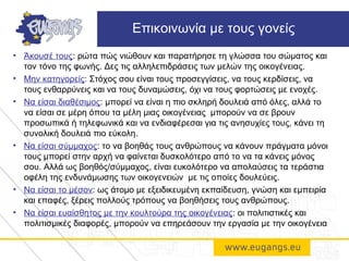 • Άκουσέ τους: ρώτα πώς νιώθουν και παρατήρησε τη γλώσσα του σώματος και
τον τόνο της φωνής. Δες τις αλληλεπιδράσεις των μελών της οικογένειας.
• Μην κατηγορείς: Στόχος σου είναι τους προσεγγίσεις, να τους κερδίσεις, να
τους ενθαρρύνεις και να τους δυναμώσεις, όχι να τους φορτώσεις με ενοχές.
• Να είσαι διαθέσιμος: μπορεί να είναι η πιο σκληρή δουλειά από όλες, αλλά το
να είσαι σε μέρη όπου τα μέλη μιας οικογένειας μπορούν να σε βρουν
προσωπικά ή τηλεφωνικά και να ενδιαφέρεσαι για τις ανησυχίες τους, κάνει τη
συνολική δουλειά πιο εύκολη.
• Να είσαι σύμμαχος: το να βοηθάς τους ανθρώπους να κάνουν πράγματα μόνοι
τους μπορεί στην αρχή να φαίνεται δυσκολότερο από το να τα κάνεις μόνος
σου. Αλλά ως βοηθός/σύμμαχος, είναι ευκολότερο να απολαύσεις τα τεράστια
οφέλη της ενδυνάμωσης των οικογενειών με τις οποίες δουλεύεις.
• Να είσαι το μέσον: ως άτομο με εξειδικευμένη εκπαίδευση, γνώση και εμπειρία
και επαφές, ξέρεις πολλούς τρόπους να βοηθήσεις τους ανθρώπους.
• Να είσαι ευαίσθητος με την κουλτούρα της οικογένειας: οι πολιτιστικές και
πολιτισμικές διαφορές, μπορούν να επηρεάσουν την εργασία με την οικογένεια
Επικοινωνία με τους γονείς
 