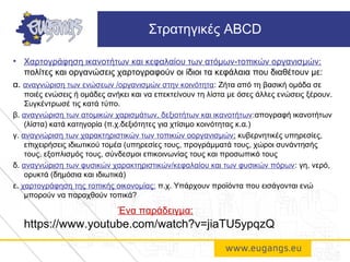• Χαρτογράφηση ικανοτήτων και κεφαλαίου των ατόμων-τοπικών οργανισμών:
πολίτες και οργανώσεις χαρτογραφούν οι ίδιοι τα κεφάλαια που διαθέτουν με:
α. αναγνώριση των ενώσεων /οργανισμών στην κοινότητα: Ζήτα από τη βασική ομάδα σε
ποιές ενώσεις ή ομάδες ανήκει και να επεκτείνουν τη λίστα με όσες άλλες ενώσεις ξέρουν.
Συγκέντρωσέ τις κατά τύπο.
β. αναγνώριση των ατομικών χαρισμάτων, δεξιοτήτων και ικανοτήτων:απογραφή ικανοτήτων
(λίστα) κατά κατηγορία (π.χ.δεξιότητες για χτίσιμο κοινότητας κ.α.)
γ. αναγνώριση των χαρακτηριστικών των τοπικών οοργανισμών: κυβερνητικές υπηρεσίες,
επιχειρήσεις ιδιωτικού τομέα (υπηρεσίες τους, προγράμματά τους, χώροι συνάντησής
τους, εξοπλισμός τους, σύνδεσμοι επικοινωνίας τους και προσωπικό τους
δ. αναγνώριση των φυσικών χαρακτηριστικών/κεφαλαίου και των φυσικών πόρων: γη, νερό,
ορυκτά (δημόσια και ιδιωτικά)
ε. χαρτογράφηση της τοπικής οικονομίας: π.χ. Υπάρχουν προϊόντα που εισάγονται ενώ
μπορούν να παραχθούν τοπικά?
Ένα παράδειγμα:
https://www.youtube.com/watch?v=jiaTU5ypqzQ
Στρατηγικές ABCD
 
