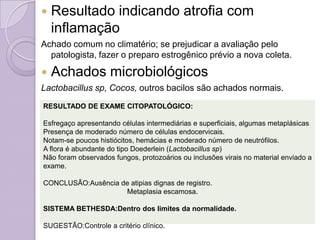 Resultado indicando atrofia com
inflamação
Achado comum no climatério; se prejudicar a avaliação pelo
patologista, fazer o preparo estrogênico prévio a nova coleta.
 Achados microbiológicos
Lactobacillus sp, Cocos, outros bacilos são achados normais.
RESULTADO DE EXAME CITOPATOLÓGICO:
Esfregaço apresentando células intermediárias e superficiais, algumas metaplásicas
Presença de moderado número de células endocervicais.
Notam-se poucos histiócitos, hemácias e moderado número de neutrófilos.
A flora é abundante do tipo Doederlein (Lactobacillus sp)
Não foram observados fungos, protozoários ou inclusões virais no material enviado a
exame.
CONCLUSÃO:Ausência de atipias dignas de registro.
Metaplasia escamosa.
SISTEMA BETHESDA:Dentro dos limites da normalidade.
SUGESTÃO:Controle a critério clínico.
 