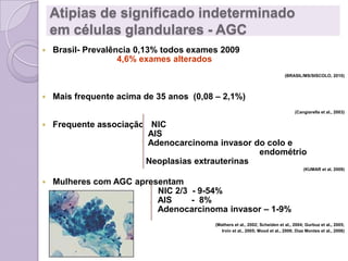 Atipias de significado indeterminado
em células glandulares - AGC
 Brasil- Prevalência 0,13% todos exames 2009
4,6% exames alterados
(BRASIL/MS/SISCOLO, 2010)
 Mais frequente acima de 35 anos (0,08 – 2,1%)
(Cangiarella et al., 2003)
 Frequente associação NIC
AIS
Adenocarcinoma invasor do colo e
endométrio
Neoplasias extrauterinas
(KUMAR et al, 2009)
 Mulheres com AGC apresentam
NIC 2/3 - 9-54%
AIS - 8%
Adenocarcinoma invasor – 1-9%
(Mathers et al., 2002; Scheiden et al., 2004; Gurbuz et al., 2005;
Irvin et al., 2005; Mood et al., 2006; Diaz Montes et al., 2006)
 