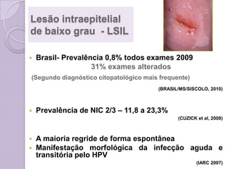 Lesão intraepitelial
de baixo grau - LSIL
 Brasil- Prevalência 0,8% todos exames 2009
31% exames alterados
(Segundo diagnóstico citopatológico mais frequente)
(BRASIL/MS/SISCOLO, 2010)
 Prevalência de NIC 2/3 – 11,8 a 23,3%
(CUZICK et al, 2008)
 A maioria regride de forma espontânea
 Manifestação morfológica da infecção aguda e
transitória pelo HPV
(IARC 2007)
 