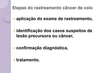 Etapas do rastreamento câncer de colo
 aplicação do exame de rastreamento,
 identificação dos casos suspeitos de
lesão precursora ou câncer,
 confirmação diagnóstica,
 tratamento.
 