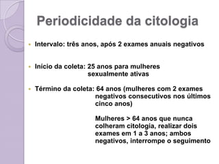 Periodicidade da citologia
 Intervalo: três anos, após 2 exames anuais negativos
 Início da coleta: 25 anos para mulheres
sexualmente ativas
 Término da coleta: 64 anos (mulheres com 2 exames
negativos consecutivos nos últimos
cinco anos)
Mulheres > 64 anos que nunca
colheram citologia, realizar dois
exames em 1 a 3 anos; ambos
negativos, interrompe o seguimento
 