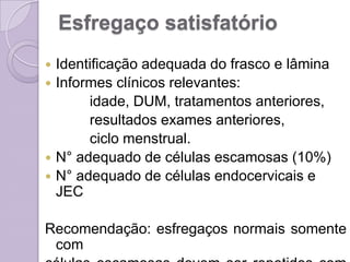 Esfregaço satisfatório
 Identificação adequada do frasco e lâmina
 Informes clínicos relevantes:
idade, DUM, tratamentos anteriores,
resultados exames anteriores,
ciclo menstrual.
 N° adequado de células escamosas (10%)
 N° adequado de células endocervicais e
JEC
Recomendação: esfregaços normais somente
com
 
