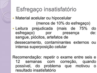 Esfregaço insatisfatório
 Material acelular ou hipocelular
(menos de 10% do esfregaço)
 Leitura prejudicada (mais de 75% do
esfregaço) por presença de:
sangue, piócitos, artefatos de
dessecamento, contaminantes externos ou
intensa superposição celular
Recomendação: repetir o exame entre seis e
12 semanas com correção, quando
possível, do problema que motivou o
resultado insatisfatório
 