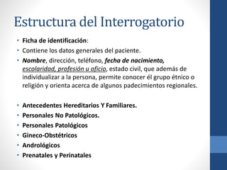 Estructura del Interrogatorio
• Ficha de identificación:
• Contiene los datos generales del paciente.
• Nombre, dirección, teléfono, fecha de nacimiento,
escolaridad, profesión u oficio, estado civil, que además de
individualizar a la persona, permite conocer él grupo étnico o
religión y orienta acerca de algunos padecimientos regionales.
• Antecedentes Hereditarios Y Familiares.
• Personales No Patológicos.
• Personales Patológicos
• Gineco-Obstétricos
• Andrológicos
• Prenatales y Perinatales
 