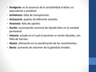 • Analgesia: es la ausencia de la sensibilidad al dolor; es
equivalente a anodinia
• Anhidrosis: falta de transpiración.
• Anisocoria: pupilas de diferente tamaño.
• Anorexia: falta de apetito.
• Ascitis: acumulación anormal de líquido libre en la cavidad
peritoneal
• Astenia: estado en el cual el paciente se siente decaído, con
falta de fuerzas.
• Ataxia: alteración en la coordinación de los movimientos.
• Bocio: aumento de volumen de la glándula tiroides.
 