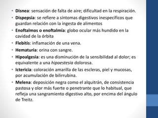 • Disnea: sensación de falta de aire; dificultad en la respiración.
• Dispepsia: se refiere a síntomas digestivos inespecíficos que
guardan relación con la ingesta de alimentos
• Enoftalmos o enoftalmía: globo ocular más hundido en la
cavidad de la órbita
• Flebitis: inflamación de una vena.
• Hematuria: orina con sangre.
• Hipoalgesia: es una disminución de la sensibilidad al dolor; es
equivalente a una hipoestesia dolorosa.
• Ictericia: coloración amarilla de las escleras, piel y mucosas,
por acumulación de bilirrubina.
• Melena: deposición negra como el alquitrán, de consistencia
pastosa y olor más fuerte o penetrante que lo habitual, que
refleja una sangramiento digestivo alto, por encima del ángulo
de Treitz.
 