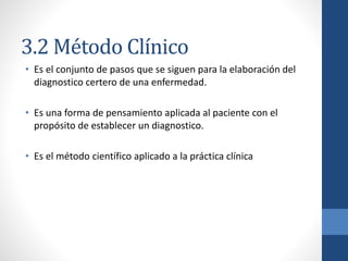 3.2 Método Clínico
• Es el conjunto de pasos que se siguen para la elaboración del
diagnostico certero de una enfermedad.
• Es una forma de pensamiento aplicada al paciente con el
propósito de establecer un diagnostico.
• Es el método científico aplicado a la práctica clínica
 