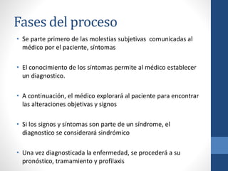 Fases del proceso
• Se parte primero de las molestias subjetivas comunicadas al
médico por el paciente, síntomas
• El conocimiento de los síntomas permite al médico establecer
un diagnostico.
• A continuación, el médico explorará al paciente para encontrar
las alteraciones objetivas y signos
• Si los signos y síntomas son parte de un síndrome, el
diagnostico se considerará sindrómico
• Una vez diagnosticada la enfermedad, se procederá a su
pronóstico, tramamiento y profilaxis
 