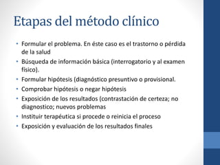 Etapas del método clínico
• Formular el problema. En éste caso es el trastorno o pérdida
de la salud
• Búsqueda de información básica (interrogatorio y al examen
físico).
• Formular hipótesis (diagnóstico presuntivo o provisional.
• Comprobar hipótesis o negar hipótesis
• Exposición de los resultados (contrastación de certeza; no
diagnostico; nuevos problemas
• Instituir terapéutica si procede o reinicia el proceso
• Exposición y evaluación de los resultados finales
 