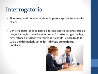 Interrogatorio
• El interrogatorio o anamnesis es la primera parte del método
clínico.
• Consiste en hacer al paciente o terceras personas una serie de
preguntas lógicas y ordenadas con el fin de investigar hechos,
circunstancias y datos referentes al presente, y pasado de la
salud o enfermedad, tanto del individuo como de sus
familiares.
 