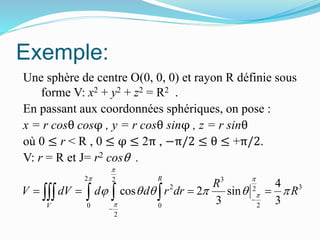 Exemple:
Une sphère de centre O(0, 0, 0) et rayon R définie sous
forme V: x2 + y2 + z2 = R2 .
En passant aux coordonnées sphériques, on pose :
x = r cosθ cosφ , y = r cosθ sinφ , z = r sinθ
où 0 ≤ r < R , 0 ≤ φ ≤ 2π , −π/2 ≤ θ ≤ +π/2.
V: r = R et J= r2 cosθ .
2 32
2 32
20 0
2
4
cos 2 sin
3 3
R
V
R
V dV d d r dr R

 


     


      
 