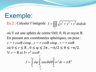 Exemple:
Ex.2 : Calculer l’intégrale
où V est une sphère de centre O(0, 0, 0) et rayon R.
En passant aux coordonnées sphériques, on pose :
x = r cosθ cosφ , y = r cosθ sinφ , z = r sinθ
où 0 ≤ r ≤ R , 0 ≤ φ ≤ 2π , −π/2 ≤ θ ≤ +π/2.
V: r = R et J= r2 cosθ .
2 2
2 4
0 0
2
cos
R
I d d rr dr R



   

   
2 2 2
V
I x y z dxdydz  
 