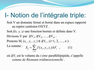 I- Notion de l’intégrale triple:
Soit V un domaine fermé et borné dans un espace rapporté
au repère cartésien OXYZ .
Soit f(x, y, z) une fonction bornée et définie dans V.
Divisons V par ∆V1, ∆V2, ... , ∆Vn, .
Prenons Mi (xi , yi , zi ) ∈ ∆Vi , (i=1, 2, ... , n ).
La somme :
où ∆Vi est le volume du i-ème parallélépipède, s’appelle
somme de Riemann tridimensionnelle .
1
( , , ) , (1)
n
n i i i i
i
S f x y z V

 
 