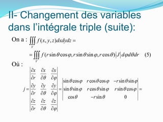 II- Changement des variables
dans l’intégrale triple (suite):
On a :
Où :
sin cos cos cos sin sin
sin sin cos sin sin cos
cos sin 0
x x x
r
r r
y y y
j r r
r
r
z z z
r
 
     
     
 
 
 
  
  

  
  
  

  
  
( , , )
( sin cos , sin sin , cos ) (5)
V
V
f x y z dxdydz
f r r r J d d dr      




 