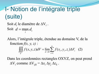 I- Notion de l’intégrale triple
(suite)
Soit di le diamètre de ∆Vi .
Soit
Alors, l’intégrale triple, étendue au domaine V, de la
fonction f(x, y, z) :
Dans les coordonnées rectangles OXYZ, on peut prend
∆Vi comme ∆Vijk = ∆xi ∆yj ∆zk .
0
1
( , , ) lim ( , , ) (2)
n
i i i i
d
iV
f x y z dV f x y z V


 
max i
i
d d
 