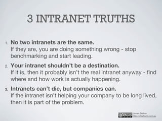 3 INTRANET TRUTHS
1.   No two intranets are the same.
     If they are, you are doing something wrong - stop
     benchmarking and start leading.
2.   Your intranet shouldn’t be a destination.
     If it is, then it probably isn’t the real intranet anyway - ﬁnd
     where and how work is actually happening.
3.   Intranets can’t die, but companies can.
     If the intranet isn’t helping your company to be long lived,
     then it is part of the problem.
                                                         James Dellow
                                                         http://chieftech.com.au
 