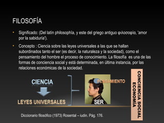 FILOSOFÍA 
• Significado: (Del latín philosophĭa, y este del griego antiguo φιλοσοφία, 'amor 
por la sabiduría'). 
• Concepto : Ciencia sobre las leyes universales a las que se hallan 
subordinados tanto el ser (es decir, la naturaleza y la sociedad), como el 
pensamiento del hombre el proceso de conocimiento. La filosofía es una de las 
formas de conciencia social y está determinada, en última instancia, por las 
relaciones económicas de la sociedad. 
Diccionario filosófico (1973) Rosental – iudin. Pág. 176. 
CONCIENCIA SOCIAL 
ECONOMÍA 
 