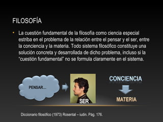 FILOSOFÍA 
• La cuestión fundamental de la filosofía como ciencia especial 
estriba en el problema de la relación entre el pensar y el ser, entre 
la conciencia y la materia. Todo sistema filosófico constituye una 
solución concreta y desarrollada de dicho problema, incluso si la 
“cuestión fundamental” no se formula claramente en el sistema. 
Diccionario filosófico (1973) Rosental – iudin. Pág. 176. 
 