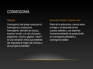 Wikipedia Diccionario Filosófico / Rosental -Iudin 
Parte de la astronomía, ciencia sobre 
el origen y el desarrollo de los 
cuerpos celestes y sus sistemas: 
Convencionalmente se puede dividir 
en cosmogonía planetaria y 
cosmogonía estelar. 
COSMOGONÍA 
Cosmogonía (del griego κοσμογονία, 
kosmogonía o κοσμογενία, 
kosmogenía, derivado de κόσμος, 
kosmos ‘mundo’ y la raíz γί(γ)νομαι, 
gí(g)nomai / γέγονα, gégona, ‘nacer’) 
es una narración mítica que pretende 
dar respuesta al origen del universo y 
de la propia humanidad. 
 