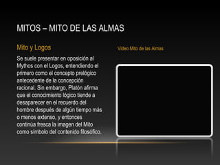 MITOS – MITO DE LAS ALMAS 
Mito y Logos Video Mito de las Almas 
Se suele presentar en oposición al 
Mythos con el Logos, entendiendo el 
primero como el concepto prelógico 
antecedente de la concepción 
racional. Sin embargo, Platón afirma 
que el conocimiento lógico tiende a 
desaparecer en el recuerdo del 
hombre después de algún tiempo más 
o menos extenso, y entonces 
continúa fresca la imagen del Mito 
como símbolo del contenido filosófico. 
 