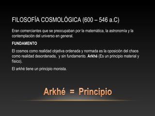 FILOSOFÍA COSMOLÓGICA (600 – 546 a.C) 
Eran comerciantes que se preocupaban por la matemática, la astronomía y la 
contemplación del universo en general. 
FUNDAMENTO 
El cosmos como realidad objetiva ordenada y normada es la oposición del chaos 
como realidad desordenada, y sin fundamento. Arkhé (Es un principio material y 
físico). 
El arkhé tiene un principio monista. 
 