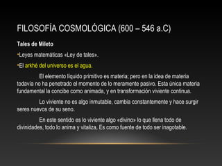 FILOSOFÍA COSMOLÓGICA (600 – 546 a.C) 
Tales de Mileto 
•Leyes matemáticas «Ley de tales». 
•El arkhé del universo es el agua. 
El elemento líquido primitivo es materia; pero en la idea de materia 
todavía no ha penetrado el momento de lo meramente pasivo. Esta única materia 
fundamental la concibe como animada, y en transformación viviente continua. 
Lo viviente no es algo inmutable, cambia constantemente y hace surgir 
seres nuevos de su seno. 
En este sentido es lo viviente algo «divino» lo que llena todo de 
divinidades, todo lo anima y vitaliza, Es como fuente de todo ser inagotable. 
 