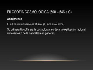 FILOSOFÍA COSMOLÓGICA (600 – 546 a.C) 
Anaxímedes 
El arkhé del universo es el aire. (El aire es el alma). 
Su primera filosofía era la cosmología, es decir la explicación racional 
del cosmos o de la naturaleza en general. 
 