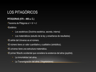 LOS PITAGÓRICOS 
PITÁGORAS (579 – 495 a. C.) 
•Teorema de Pitágoras a2 + b2 = c2. 
•Esotérico 
• Los esotéricos (Doctrina esotérica, secreta, interna) 
• Los matemáticos (estudio de la ley y enseñanza de resultados) 
•El arkhé del Universo es el número. 
•El número tiene un valor cuantitativo y cualitativo (simbólico). 
•El universo tiene una estructura matemática. 
•El primer filósofo occidental que considera la existencia del alma (psykhé). 
• La inmortalidad del alma. 
• La Transmigración del alma. (Vegetarianos) 
 