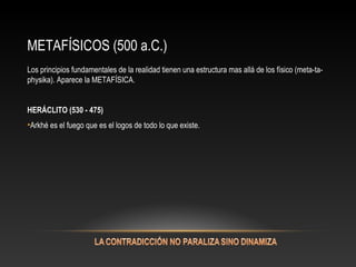 METAFÍSICOS (500 a.C.) 
Los principios fundamentales de la realidad tienen una estructura mas allá de los físico (meta-ta-physika). 
Aparece la METAFÍSICA. 
HERÁCLITO (530 - 475) 
•Arkhé es el fuego que es el logos de todo lo que existe. 
 