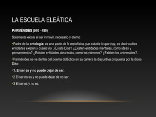 LA ESCUELA ELEÁTICA 
PARMÉNIDES (540 - 480) 
Solamente existe el ser inmóvil, necesario y eterno 
•Padre de la ontología: es una parte de la metafísica que estudia lo que hay, es decir cuáles 
entidades existen y cuáles no. ¿Existe Dios? ¿Existen entidades mentales, como ideas y 
pensamientos? ¿Existen entidades abstractas, como los números? ¿Existen los universales?. 
•Parménides se ve dentro del poema didáctico en su carrera la disyuntiva propuesta por la diosa 
Dike: 
•1. El ser es y no puede dejar de ser. 
•2 El ser no es y no puede dejar de no ser. 
•3 El ser es y no es. 
 