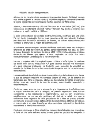 -Pequeña sección de regeneración.
Además de las características anteriormente expuestas, la gran fiabilidad, elevada
vida media (superior a 100.000 horas) y un precio aceptable, convierten al LED en
la fuente óptica más conveniente para muchos sistemas por fibra óptica.
Además, cabe acotar que hay LED que funcionan en el rojo visible (850 nm) y se
utilizan para el estandard Ethernet FOIRL; y también hay diodos a infrarojo que
emiten en la región invisible a 1300 nm.
El láser semiconductor es un diodo electroluminiscente, construido por una unión
PN con fuerte polarización directa, cuya estructura está especialmente diseñada
para favorecer la emisión estimulada de fotones, se utilizan heterouniones para
controlar la anchura de la región de recombinación.
Actualmente existen una gran variedad de láseres semiconductores para trabajar a
longitudes de onda de 850 nm. La pérdida considerablemente más baja, así como
la menor dispersión de las fibras de sílice a 1300 y 1550 nm han alentado el rápido
desarrollo de láseres que operan a esas longitudes de onda. Los lasers
habitualmente son utilizados para la fibra monomodo.
Los dos principales métodos empleados para codificar la señal óptica de salida de
los diodos láser son: La modulación PCM para sistemas digitales y la modulación
AM, para sistemas analógicos. La limitación para aumentar la velocidad de
modulación del láser depende directamente del tiempo de vida de los portadores y
de los fotones.
La adecuación de la señal al medio de transmisión exige darle determinada forma,
lo que se consigue mediante los llamados códigos de línea. En los sistemas de
transmisión por fibra se incluyen, además de las señales de tráfico propiamente
dichas, otras de control de la tasa de errores, sincronización, supervisión y
telealimentación.
En ciertos casos, antes de que la atenuación y la dispersión de la señal inyectada
la hagan irreconocible para el receptor, es preciso regenerarla. Esta función
corresponde a los repetidores o regeneradores, que no son propiamente
amplificadores, ya que no sólo restituyen el nivel de la señal, sino que la
conforman. Para regenerar la señal procedente de la fibra es preciso proceder
previamente a una conversión optoeléctrica; la señal eléctrica obtenida se trata en
el regenerador y se pasa después por otro convertidor optoeléctrico, lanzándola
nuevamente al medio de transmisión.
En el otro extremo de la fibra, el detector convierte la señal óptica que procede de
la fibra en una señal eléctrica como primera parte del proceso de recepción; a

13

 