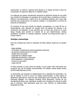 continuación, la señal se regenera para llevarla a un equipo terminal o para ser
incorporada a la siguiente etapa de un repetidor óptico.
Los sistemas que operan actualmente incorporan la detección directa de una señal
que moduló en intensidad a la portadora de la fuente láser; el detector se limita a
obtener una fotocorriente a partir de la luz modulada incidente, por lo que esta
corriente será proporcional a la potencia recibida, y corresponderá a la forma de
onda de la moduladora.
En principio, el tipo más sencillo de detector corresponde a la unión PN de un
semiconductor cuyo intervalo de energía entre las bandas de valencia y de
conducción sea pequeño, lo que permitirá que un fotón que incida en la unión
tenga energía para permitir la creación de un par electrón-hueco. Ambos
portadores circularán en sentidos opuestos, creando una fotocorriente sobre el
circuito externo.
Ventajas y desventajas
Entre las ventajas que ofrece la utilización de fibras ópticas modernas, se pueden
citar:
·
·
·
·
·
·
·
·
·

Bajas pérdidas
Inmunidad a interferencias electromagnéticas exteriores
No generan interferencias en el medio
Amplio ancho de banda
Capacidad de multiplex amplio
Reducidas dimensiones y bajo peso
Fácil instalación y mantenimiento
Inmune a la corrosión
Larga vida útil

La fibra presenta un gran ancho de banda, lo que supone más información por
conductor que con los medios convencionales. Se manejan valores desde cientos
de MHz hasta decenas de GHz.
La atenuación que presenta es independiente de la velocidad de transmisión a la
que se explota, lo cual no ocurre en cables convencionales. La fibra óptica es
totalmente adecuada en virtud de esta característica para transmitir las más altas
jerarquias digitales. Sin embargo presenta cierta atenuación, función de sus
características físicas, que, además,es variable con la longitud de onda de la señal
que la atraviesa. Esta atenuación pasa por unos mínimos en determinadas
longitudes de onda.

14

 