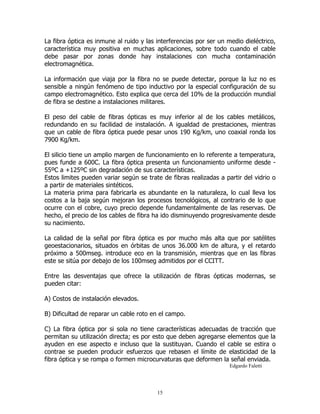 La fibra óptica es inmune al ruido y las interferencias por ser un medio dieléctrico,
característica muy positiva en muchas aplicaciones, sobre todo cuando el cable
debe pasar por zonas donde hay instalaciones con mucha contaminación
electromagnética.
La información que viaja por la fibra no se puede detectar, porque la luz no es
sensible a ningún fenómeno de tipo inductivo por la especial configuración de su
campo electromagnético. Esto explica que cerca del 10% de la producción mundial
de fibra se destine a instalaciones militares.
El peso del cable de fibras ópticas es muy inferior al de los cables metálicos,
redundando en su facilidad de instalación. A igualdad de prestaciones, mientras
que un cable de fibra óptica puede pesar unos 190 Kg/km, uno coaxial ronda los
7900 Kg/km.
El silicio tiene un amplio margen de funcionamiento en lo referente a temperatura,
pues funde a 600C. La fibra óptica presenta un funcionamiento uniforme desde 55ºC a +125ºC sin degradación de sus características.
Estos limites pueden variar según se trate de fibras realizadas a partir del vidrio o
a partir de materiales sintéticos.
La materia prima para fabricarla es abundante en la naturaleza, lo cual lleva los
costos a la baja según mejoran los procesos tecnológicos, al contrario de lo que
ocurre con el cobre, cuyo precio depende fundamentalmente de las reservas. De
hecho, el precio de los cables de fibra ha ido disminuyendo progresivamente desde
su nacimiento.
La calidad de la señal por fibra óptica es por mucho más alta que por satélites
geoestacionarios, situados en órbitas de unos 36.000 km de altura, y el retardo
próximo a 500mseg. introduce eco en la transmisión, mientras que en las fibras
este se sitúa por debajo de los 100mseg admitidos por el CCITT.
Entre las desventajas que ofrece la utilización de fibras ópticas modernas, se
pueden citar:
A) Costos de instalación elevados.
B) Dificultad de reparar un cable roto en el campo.
C) La fibra óptica por si sola no tiene características adecuadas de tracción que
permitan su utilización directa; es por esto que deben agregarse elementos que la
ayuden en ese aspecto e incluso que la sustituyan. Cuando el cable se estira o
contrae se pueden producir esfuerzos que rebasen el límite de elasticidad de la
fibra óptica y se rompa o formen microcurvaturas que deformen la señal enviada.
Edgardo Faletti

15

 