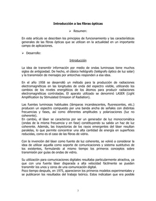Introducción a las fibras ópticas
Resumen:
En este artículo se describen los principios de funcionamiento y las características
generales de las fibras ópticas que se utilizan en la actualidad en un importante
campo de aplicaciones.
Desarrollo:
Introducción
La idea de transmitir información por medio de ondas luminosas tiene muchos
siglos de antigüedad. De hecho, el clásico heliógrafo (telégrafo óptico de luz solar)
y la transmisión de mensajes por antorchas responden a esa idea.
En el año 1958 se desarrolló un método para la producción de radiaciones
electromagnéticas en las longitudes de onda del espectro visible, utilizando los
cambios de los niveles energéticos de los átomos para producir radiaciones
electromagnéticas controladas. El aparato utilizado se denominó LASER (Light
Amplification by Stimulated Emission of Radiation).
Las fuentes luminosas habituales (lámparas incandescentes, fluorescentes, etc.)
producen un espectro compuesto por una banda ancha de señales con distintas
frecuencias y fases, así como diferentes amplitudes y polarizaciones (luz no
coherente).
En cambio, el láser se caracteriza por ser un generador de luz monocromática
(ondas de la misma frecuencia y en fase) constituyendo su salida un haz de luz
coherente. Además, las trayectorias de los rayos emergentes del láser resultan
paralelas, lo que permite concentrar una alta cantidad de energía en superficies
reducidas, como es el caso de las fibras de vidrio.
Con la invención del láser como fuente de luz coherente, se volvió a considerar la
idea de utilizar aquella como soporte de comunicaciones y sistema sustitutivo de
los existentes, formulando al mismo tiempo los primeros conceptos sobre
transmisión por guías de ondas de vidrio.
Su utilización para comunicaciones digitales resultaba particularmente atractiva, ya
que con una fuente láser disparada a alta velocidad fácilmente se pueden
transmitir los unos y ceros de una comunicación digital.
Poco tiempo después, en 1975, aparecieron los primeros modelos experimentales y
se publicaron los resultados del trabajo teórico. Estos indicaban que era posible

3

 