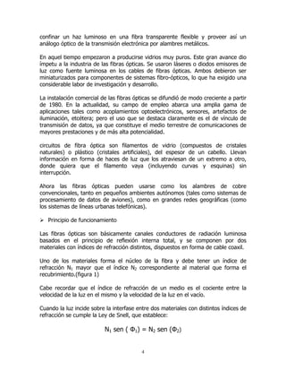 confinar un haz luminoso en una fibra transparente flexible y proveer así un
análogo óptico de la transmisión electrónica por alambres metálicos.
En aquel tiempo empezaron a producirse vidrios muy puros. Este gran avance dio
ímpetu a la industria de las fibras ópticas. Se usaron láseres o diodos emisores de
luz como fuente luminosa en los cables de fibras ópticas. Ambos debieron ser
miniaturizados para componentes de sistemas fibro-ópticos, lo que ha exigido una
considerable labor de investigación y desarrollo.
La instalación comercial de las fibras ópticas se difundió de modo creciente a partir
de 1980. En la actualidad, su campo de empleo abarca una amplia gama de
aplicaciones tales como acoplamientos optoelectrónicos, sensores, artefactos de
iluminación, etcétera; pero el uso que se destaca claramente es el de vínculo de
transmisión de datos, ya que constituye el medio terrestre de comunicaciones de
mayores prestaciones y de más alta potencialidad.
circuitos de fibra óptica son filamentos de vidrio (compuestos de cristales
naturales) o plástico (cristales artificiales), del espesor de un cabello. Llevan
información en forma de haces de luz que los atraviesan de un extremo a otro,
donde quiera que el filamento vaya (incluyendo curvas y esquinas) sin
interrupción.
Ahora las fibras ópticas pueden usarse como los alambres de cobre
convencionales, tanto en pequeños ambientes autónomos (tales como sistemas de
procesamiento de datos de aviones), como en grandes redes geográficas (como
los sistemas de líneas urbanas telefónicas).
Principio de funcionamiento
Las fibras ópticas son básicamente canales conductores de radiación luminosa
basados en el principio de reflexión interna total, y se componen por dos
materiales con índices de refracción distintos, dispuestos en forma de cable coaxil.
Uno de los materiales forma el núcleo de la fibra y debe tener un índice de
refracción N1 mayor que el índice N2 correspondiente al material que forma el
recubrimiento.(figura 1)
Cabe recordar que el índice de refracción de un medio es el cociente entre la
velocidad de la luz en el mismo y la velocidad de la luz en el vacío.
Cuando la luz incide sobre la interfase entre dos materiales con distintos índices de
refracción se cumple la Ley de Snell, que establece:

N1 sen ( Φ1) = N2 sen (Φ2)
4

 