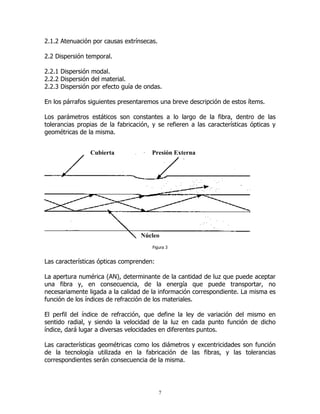 2.1.2 Atenuación por causas extrínsecas.
2.2 Dispersión temporal.
2.2.1 Dispersión modal.
2.2.2 Dispersión del material.
2.2.3 Dispersión por efecto guía de ondas.
En los párrafos siguientes presentaremos una breve descripción de estos ítems.
Los parámetros estáticos son constantes a lo largo de la fibra, dentro de las
tolerancias propias de la fabricación, y se refieren a las características ópticas y
geométricas de la misma.
Cubierta

Presión Externa

Núcleo
Figura 3

Las características ópticas comprenden:
La apertura numérica (AN), determinante de la cantidad de luz que puede aceptar
una fibra y, en consecuencia, de la energía que puede transportar, no
necesariamente ligada a la calidad de la información correspondiente. La misma es
función de los índices de refracción de los materiales.
El perfil del índice de refracción, que define la ley de variación del mismo en
sentido radial, y siendo la velocidad de la luz en cada punto función de dicho
índice, dará lugar a diversas velocidades en diferentes puntos.
Las características geométricas como los diámetros y excentricidades son función
de la tecnología utilizada en la fabricación de las fibras, y las tolerancias
correspondientes serán consecuencia de la misma.

7

 